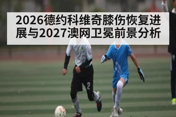 2026德约科维奇膝伤恢复进展与2027澳网卫冕前景分析